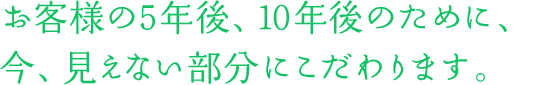 お客様の5年後、10年後のために、今、見えない部分にこだわります。